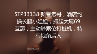 STP33138 新晋老哥，酒店约操长腿小姐姐，抓起大屌69互舔，主动骑乘位打桩机，特写视角后入