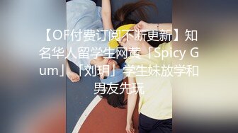 【OF付费订阅不断更新】知名华人留学生网黄「Spicy Gum」「刘玥」学生妹放学和男友先玩