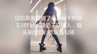 这妞真俊露脸了，身材不胖却又38F的大骚奶子好诱人，镜头前揉奶自慰玩逼勾搭