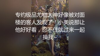 专约极品尤物大神好像被对面楼的客人发现了！小美说那让他好好看，忍不住就过来一起操我~