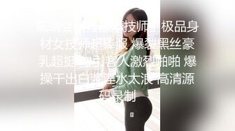 高端会所〖按摩技师〗极品身材女技师超棒服 爆裂黑丝豪乳超挺 勾引客人激烈啪啪 爆操干出白浆淫水太浪 高清源码录制