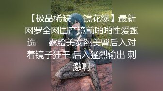 【极品稀缺❤️镜花缘】最新网罗全网国产镜前啪啪性爱甄选❤️露脸美女翘美臀后入对着镜子狂干 后入猛烈输出 刺激啊