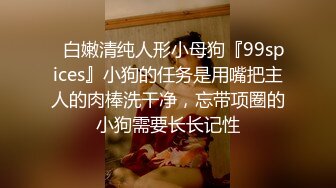 ✿白嫩清纯人形小母狗『99spices』小狗的任务是用嘴把主人的肉棒洗干净，忘带项圈的小狗需要长长记性