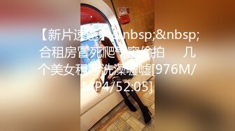 【新片速遞】&nbsp;&nbsp;合租房冒死爬气窗偷拍❤️几个美女租客洗澡嘘嘘[976M/MP4/52:05]