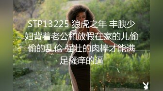 STP13225 狼虎之年 丰腴少妇背着老公和放假在家的儿偷偷的乱伦 强壮的肉棒才能满足骚痒的逼