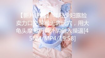 【新片速遞】 年轻少妇露脸卖力口交深喉无套玩穴，用大龟头摩擦阴蒂外阴侧入操逼[456M/MP4/19:58]