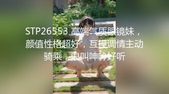 STP26553 高端气质眼镜妹，颜值性格超好，互摸调情主动骑乘，浪叫呻吟好听