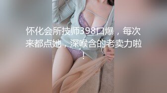 怀化会所技师398口爆，每次来都点她，深喉含的老卖力啦！