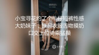 小宝寻花约了个牛仔短裤性感大奶妹子，撩起衣服舌吻摸奶口交上位骑乘猛操