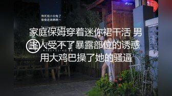 家庭保姆穿着迷你裙干活 男主人受不了暴露部位的诱惑 用大鸡巴操了她的骚逼