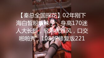 【秦总全国探花】02年刚下海白皙粉嫩妹子，身高170迷人大长腿，轻熟优雅风，口交啪啪秀，1080P修复版221