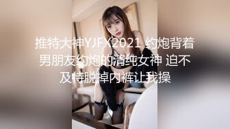 推特大神YJFX2021 约炮背着男朋友约炮的清纯女神 迫不及待脱掉内裤让我操