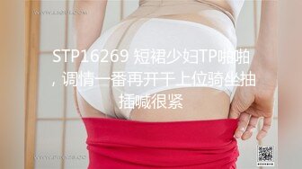 STP16269 短裙少妇TP啪啪，调情一番再开干上位骑坐抽插喊很紧