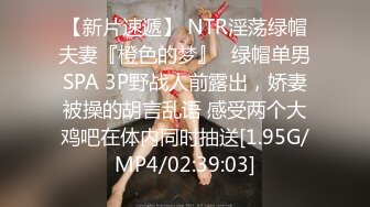 【新片速遞】 NTR淫荡绿帽夫妻『橙色的梦』✅绿帽单男SPA 3P野战人前露出，娇妻被操的胡言乱语 感受两个大鸡吧在体内同时抽送[1.95G/MP4/02:39:03]