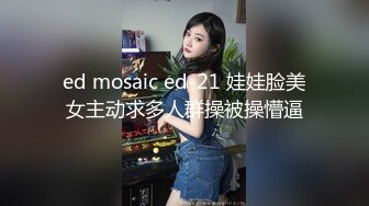 ed mosaic ed-21 娃娃脸美女主动求多人群操被操懵逼