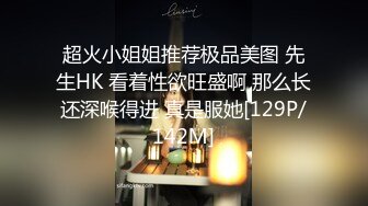 超火小姐姐推荐极品美图 先生HK 看着性欲旺盛啊 那么长还深喉得进 真是服她[129P/142M]