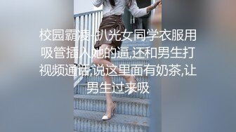 校园霸凌-扒光女同学衣服用吸管插入她的逼,还和男生打视频通话,说这里面有奶茶,让男生过来吸