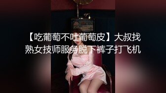 【吃葡萄不吐葡萄皮】大叔找熟女技师服务脱下裤子打飞机