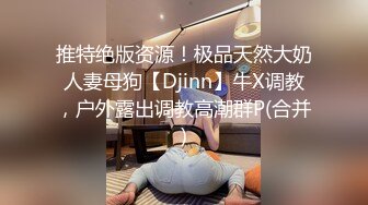 推特绝版资源！极品天然大奶人妻母狗【Djinn】牛X调教，户外露出调教高潮群P(合并)