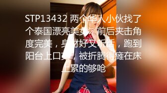 STP13432 两个华人小伙找了个泰国漂亮美女，前后夹击角度完美，身材好又听话，跑到阳台上口交，被折腾得瘫在床上累的够呛