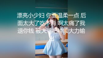 漂亮小少妇 你要温柔一点 后面太大了吃不消 啊太痛了我退你钱 被大鸡吧持续大力输出