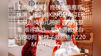 【新片速遞】 终极合集推荐-横屏，摄影师KINGMASTER和极品模特儿啪啪 高清完整集 难得露脸，把她调教成自己的母狗 掐脖子激烈抽[1220M/MP4/45:52]