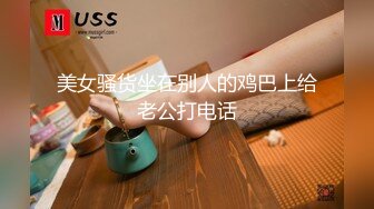 美女骚货坐在别人的鸡巴上给老公打电话