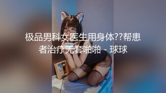 极品男科女医生用身体??帮患者治疗无套啪啪 - 球球