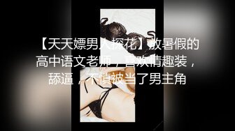 【天天嫖男人探花】放暑假的高中语文老师，喜欢情趣装，舔逼，不慎被当了男主角