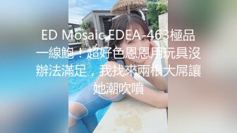 ED Mosaic EDEA-463極品一線鮑！超好色恩恩用玩具沒辦法滿足，我找來兩根大屌讓她潮吹噴