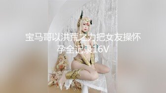 宝马哥以洪荒之力把女友操怀孕全记录16V