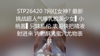 STP26420 ?网红女神? 最新挑战超人气爆乳貌美少女▌小桃酱▌兄妹乱伦 表哥快把精液射进来 内射酥乳蜜穴尤物表妹