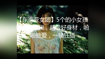 【东南亚女团】5个的小女孩被轮流爆操，超级好身材，啪啪做爱，一顿狂插