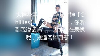 大神花重金跟模特儿女神【Chillies】 一对一，‘喂，你听到我说话吗’，大神正在录像呢，骚逼肉棒自慰！