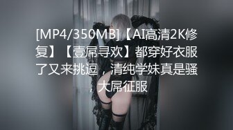 [MP4/350MB]【AI高清2K修复】【壹屌寻欢】都穿好衣服了又来挑逗，清纯学妹真是骚，大屌征服