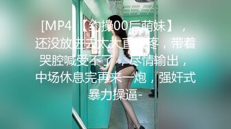 [MP4]【约操00后萌妹】，还没放进去太大直喊疼，带着哭腔喊受不了 ，尽情输出，中场休息完再来一炮，强奸式暴力操逼-