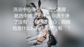 洗浴中心很有feel的小美眉，就选中她了上钟。'你洗干净了没有'，'你不要担心，我刚检查什么妇科疾病都没有‘！逗比