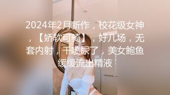 2024年2月新作，校花级女神，【娇软可骑】，好几场，无套内射，干喷尿了，美女鲍鱼缓缓流出精液