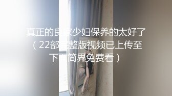 真正的良家少妇保养的太好了（22部完整版视频已上传至下面简界免费看）