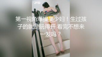 第一视角爆操美少妇！生过孩子的就是玩得开 看完不想来一发吗？