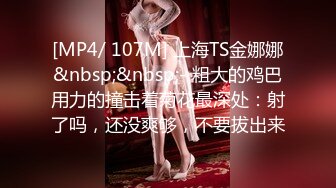 [MP4/ 107M] 上海TS金娜娜&nbsp;&nbsp;- 粗大的鸡巴用力的撞击着菊花最深处：射了吗，还没爽够，不要拔出来