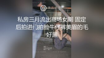 私房三月流出商场女厕 固定后拍进门拍脸牛仔裤美眉的毛好黑