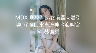 MDX-0227_熟女前輩肉體引導_深喉口水直流呻吟浪叫官网-苏语棠