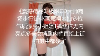 《震撼精品》极限CD大师商场步行街4K画质裙内拍多位气质漂亮小姐姐T裤丝袜无内亮点多美女情趣内裤直接上街拍摄中都硬了