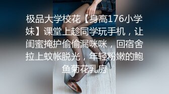 极品大学校花【身高176小学妹】课堂上趁同学玩手机，让闺蜜掩护偷偷漏咪咪，回宿舍拉上蚊帐脱光，年轻粉嫩的鲍鱼菊花乳房