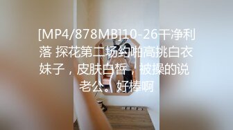 [MP4/878MB]10-26干净利落 探花第二场约啪高挑白衣妹子，皮肤白皙，被操的说 老公。好棒啊