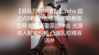 【极品??梦中情女】Yeha 超正点韩妞の劲爆胴体 调教茶艺师 婀娜多姿淫欲冲击 光滑诱人鲜嫩粉鲍 凸激乳粒精液浇淋