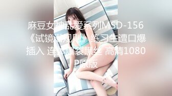 麻豆女神乱爱系列MSD-156《试镜潜规则》练习生遭口爆插入 连体爆裂黑丝 高清1080P原版