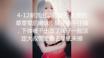 4-12新流出酒店偷拍 大叔约草零零后嫩妹，妹子躺平任操，下体被干出血了妹子一脸淡定大叔慌忙跑去拿纸来擦