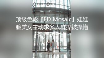 顶级色影『ED Mosaic』娃娃脸美女主动求多人群操被操懵逼 国语对白